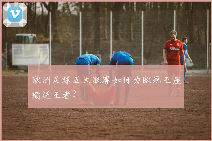 欧洲足球五大联赛如何为欧冠王座输送王者?