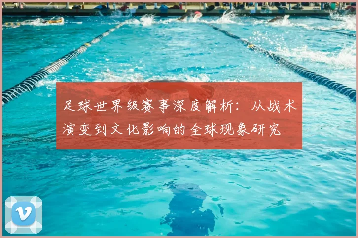 足球世界级赛事深度解析：从战术演变到文化影响的全球现象研究