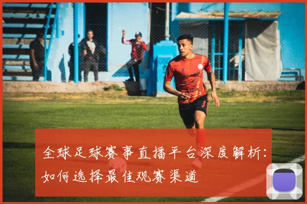 全球足球赛事直播平台深度解析：如何选择最佳观赛渠道