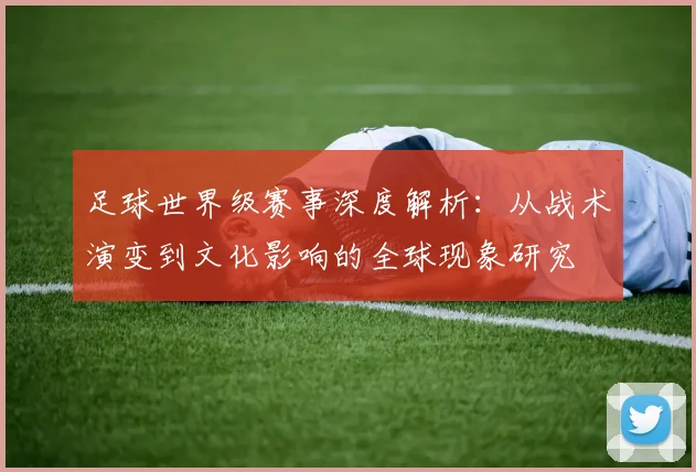 足球世界级赛事深度解析:从战术演变到文化影响的全球现象研究