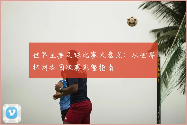 世界主要足球比赛大盘点:从世界杯到各国联赛完整指南