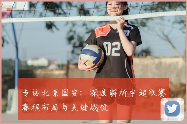 专访北京国安：深度解析中超联赛赛程布局与关键战役