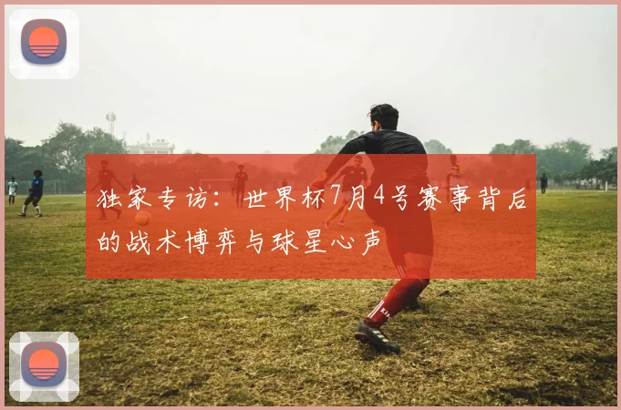独家专访：世界杯7月4号赛事背后的战术博弈与球星心声