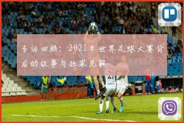 专访回顾：2021年世界足球大赛背后的故事与独家见解
