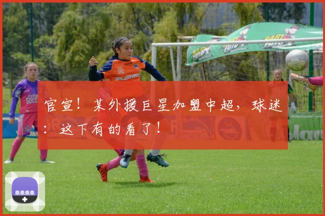 官宣！某外援巨星加盟中超，球迷：这下有的看了！